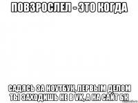 повзрослел - это когда садясь за ноутбук, первым делом ты заходишь не в vk, а на сайт бк