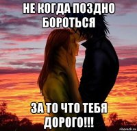 не когда поздно бороться за то что тебя дорого!!!