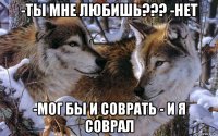 -ты мне любишь??? -нет -мог бы и соврать - и я соврал