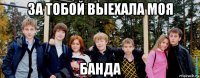 за тобой выехала моя банда