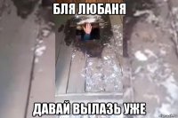 бля любаня давай вылазь уже