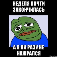 неделя почти закончилась а я ни разу не нажрался