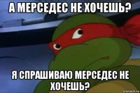 а мерседес не хочешь? я спрашиваю мерседес не хочешь?