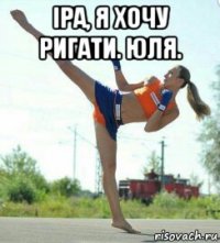 іра, я хочу ригати. юля. 