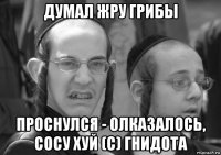 думал жру грибы проснулся - олказалось, сосу хуй (с) гнидота