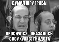 думал жру грибы проснулся - оказалось, сосу хуй (с) гнидота