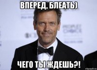 вперед, блеать) чего ты ждешь?!