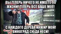 вы теперь ничего не имеете по жизни! теперь всё ваше моё! с каждого дерева инжир мой! виноград сюда неси!