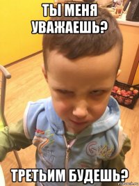 ты меня уважаешь? третьим будешь?