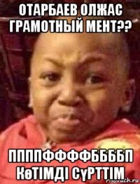 отарбаев олжас грамотный мент?? ппппффффббббп көтімді сүрттім