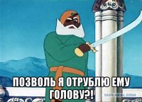  позволь я отрублю ему голову?!