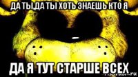 да ты,да ты хоть знаешь кто я да я тут старше всех