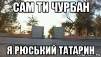 сам ти чурбан я рюський татарин