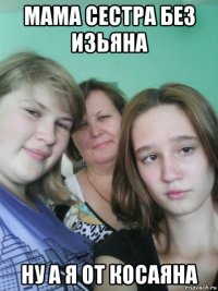 мама сестра без изьяна ну а я от косаяна