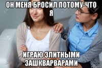 он меня бросил потому-что я играю элитными зашкварварами