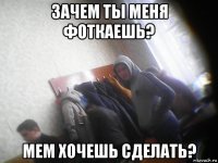 зачем ты меня фоткаешь? мем хочешь сделать?