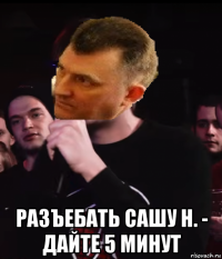  разъебать сашу н. - дайте 5 минут