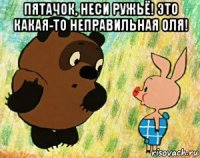 пятачок, неси ружьё! это какая-то неправильная оля! 