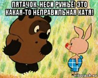 пятачок, неси ружьё! это какая-то неправильная катя! 