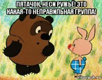 пятачок, неси ружьё! это какая-то неправильная группа! 