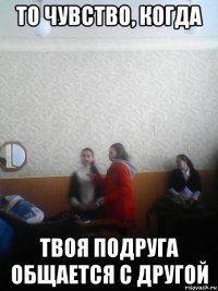 то чувство, когда твоя подруга общается с другой
