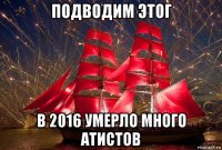 подводим этог в 2016 умерло много атистов