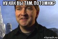ну как вы там, потомки? 