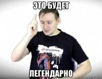 это будет легендарно