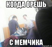когда орешь с мемчика