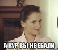  а кур вы не ебали
