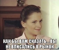  как бы вам сказать....вы не вписались в рынок