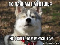 ПО ЛАЙКАМ НАЙДЕШЬ? НЕ ОХУЕЛ ТАМ МРАЗОТА?