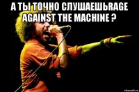 а ты точно слушаешьrage against the machine ? 