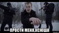  прости меня,ксюша
