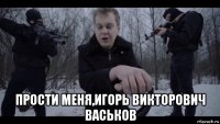  прости меня,игорь викторович васьков