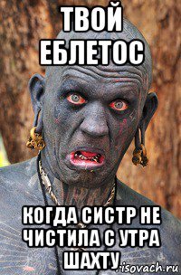 твой еблетос когда систр не чистила с утра шахту