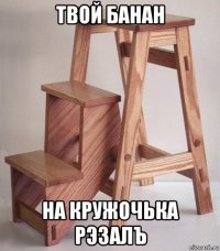 твой банан на кружочька рэзалъ