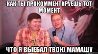 как ты прокомментируешь тот момент что я выебал твою мамашу