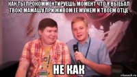 как ты прокомментируешь момент что я выебал твою мамашу при живом её мужем и твоем отце не как