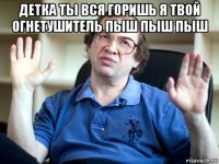 детка ты вся горишь я твой огнетушитель пыш пыш пыш 