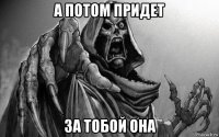 а потом придет за тобой она