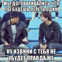 мы договаривались что ты будешь переть один ну извини с тебя не убудет правда же