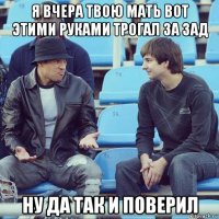 я вчера твою мать вот этими руками трогал за зад ну да так и поверил