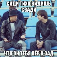 сиди тихо видишь сзади что он тебя пёр в зад
