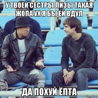 у твоей сестры лизы такая жопа ух я бы ей вдул да похуй ёпта