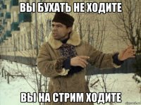 вы бухать не ходите вы на стрим ходите