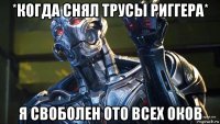 *когда снял трусы риггера* я своболен ото всех оков