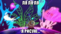 ля ля ля я рисую...