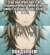 еще два урока два этих гребанных урока! у меня в глазах темнеет, я валюсь с ног, я сейчас умру! пойду поем!