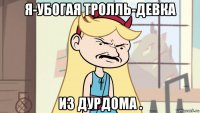 я-убогая тролль-девка из дурдома .